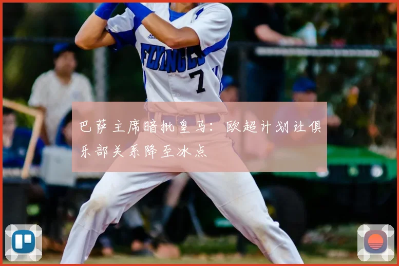 巴萨主席暗批皇马：欧超计划让俱乐部关系降至冰点