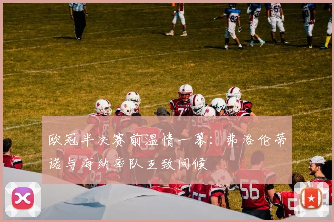 欧冠半决赛前温情一幕:弗洛伦蒂诺与海纳率队互致问候
