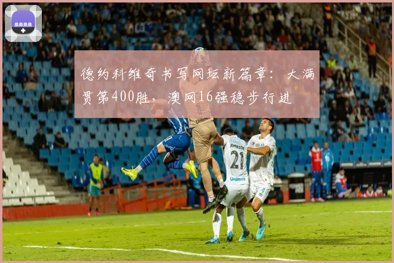 德约科维奇书写网坛新篇章：大满贯第400胜，澳网16强稳步行进