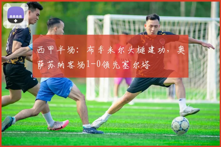 西甲半场:布季米尔头槌建功,奥萨苏纳客场1-0领先塞尔塔