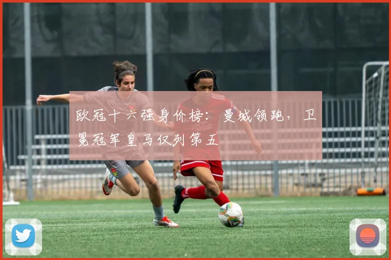 欧冠十六强身价榜:曼城领跑,卫冕冠军皇马仅列第五
