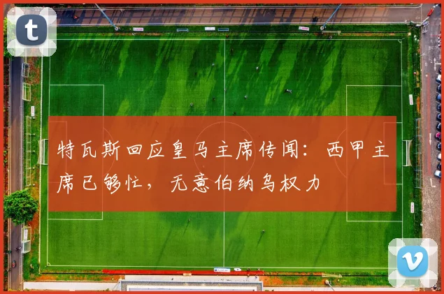 特瓦斯回应皇马主席传闻：西甲主席已够忙，无意伯纳乌权力
