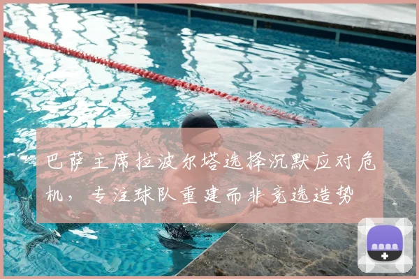 巴萨主席拉波尔塔选择沉默应对危机，专注球队重建而非竞选造势