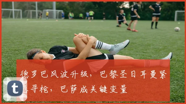 德罗巴风波升级,巴黎圣日耳曼紧急寻枪,巴萨成关键变量