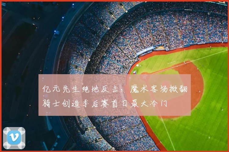 亿元先生绝地反击,魔术客场掀翻骑士创造季后赛首日最大冷门