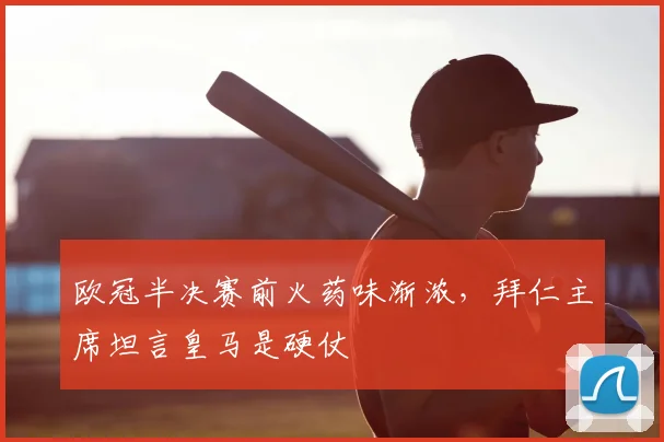 欧冠半决赛前火药味渐浓，拜仁主席坦言皇马是硬仗